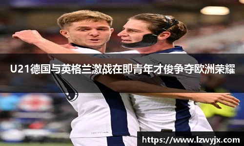 U21德国与英格兰激战在即青年才俊争夺欧洲荣耀